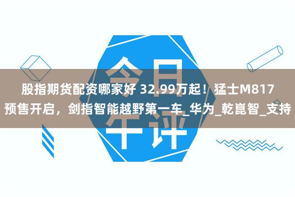 股指期貨配資哪家好 32.99萬起！猛士M817預售開啟，劍指智能越野第一車_華為_乾崑智_支持