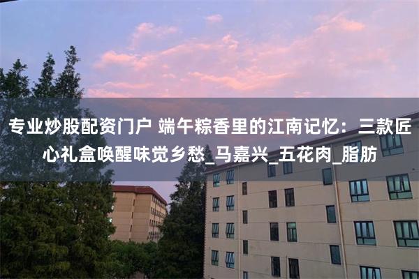 專業炒股配資門戶 端午粽香裏的江南記憶：三款匠心禮盒喚醒味覺鄉愁_馬嘉興_五花肉_脂肪