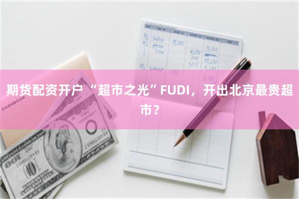 期貨配資開戶 “超市之光”FUDI，開出北京最貴超市？