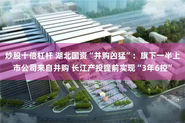 炒股十倍杠杆 湖北國資“並購凶猛”：旗下一半上市公司來自並購 長江產投提前實現“3年6控”