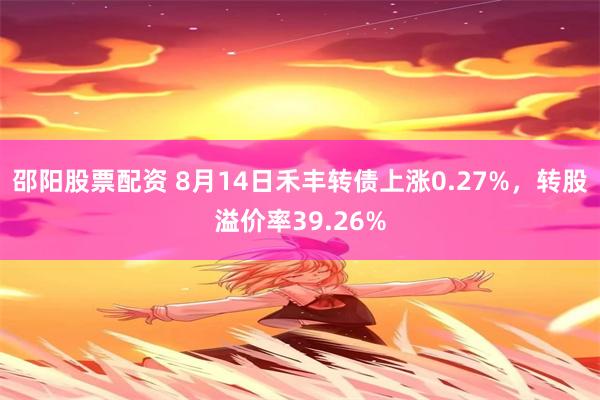 邵陽股票配資 8月14日禾豐轉債上漲0.27%，轉股溢價率39.26%
