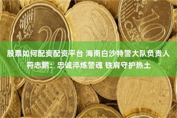 股票如何配資配資平台 海南白沙特警大隊負責人符誌鵬：忠誠淬煉警魂 鐵肩守護熱土